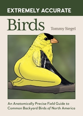 Extremely Accurate Birds: An Anatomically Precise Field Guide to Common Backyard Birds of North America by Siegel, Tommy
