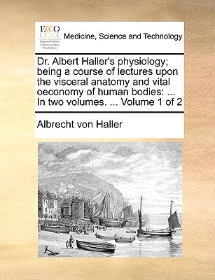Dr. Albert Haller's Physiology; Being a Course of Lectures Upon the Visceral Anatomy and Vital Oeconomy of Human Bodies: In Two Volumes. ... Volume 1 by Haller, Albrecht Von