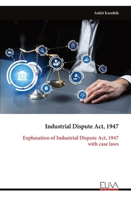 Industrial Dispute Act, 1947: Explanation of Industrial Dispute Act, 1947 with case laws by Kaushik, Ankit