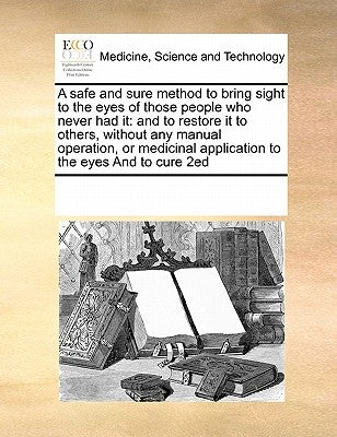 A Safe and Sure Method to Bring Sight to the Eyes of Those People Who Never Had It: And to Restore It to Others, Without Any Manual Operation, or Medi by Multiple Contributors