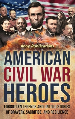 American Civil War Heroes: Forgotten Legends and Untold Stories of Bravery, Sacrifice, and Resilience by Publications, Ahoy
