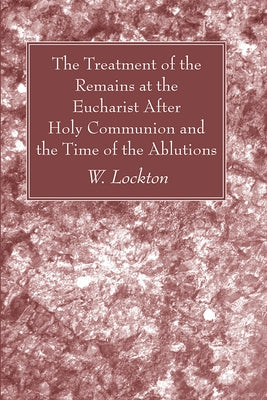 The Treatment of the Remains at the Eucharist After Holy Communion and the Time of the Ablutions by Lockton, W.