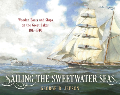 Sailing the Sweetwater Seas: Wooden Boats and Ships on the Great Lakes, 1817-1940 by Jepson, George D.