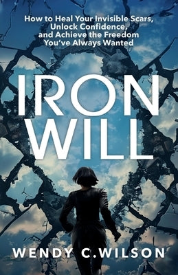 Iron Will: How to Heal Your Invisible Scars, Unlock Confidence, and Achieve the Freedom You've Always Wanted by Wilson, Wendy C.