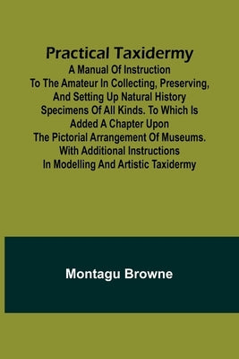 Practical Taxidermy; A manual of instruction to the amateur in collecting, preserving, and setting up natural history specimens of all kinds. To which by Browne, Montagu