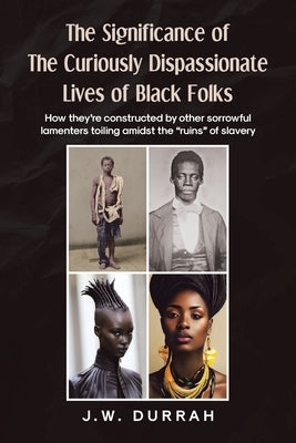 The Significance of the Curiously Dispassionate Lives of Black Folks: How they're constructed by other sorrowful lamenters toiling amidst the "ruins" by Durrah, J. W.