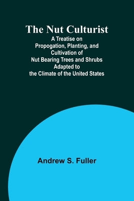 The Nut Culturist; A Treatise on Propogation, Planting, and Cultivation of Nut Bearing Trees and Shrubs Adapted to the Climate of the United States by Fuller, Andrew S.