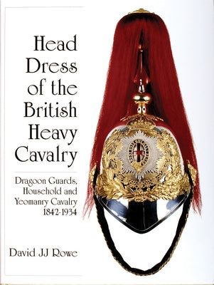 Head Dress of the British Heavy Cavalry: Dragoon Guards, Household, and Yeomanry Cavalry 1842-1922 by Rowe, David Jj