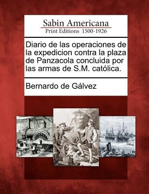 Diario de Las Operaciones de la Expedicion Contra La Plaza de Panzacola Concluida Por Las Armas de S.M. Catolica. by Galvez, Bernardo De