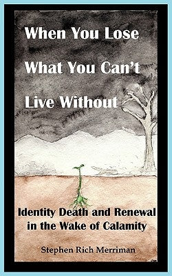 When You Lose What You Can't Live Without: Identity Death & Renewal in the Wake of Calamity by Merriman, Stephen Rich