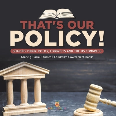 That's Our Policy!: Shaping Public Policy, Lobbyists and the US Congress Grade 5 Social Studies Children's Government Books by Baby Professor