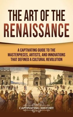 The Art of the Renaissance: A Captivating Guide to the Masterpieces, Artists, and Innovations That Defined a Cultural Revolution by History, Captivating