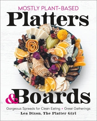 Mostly Plant-Based Platters & Boards: Gorgeous Spreads for Clean Eating and Great Gatherings by Dixon, Lea