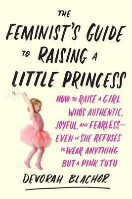 The Feminist's Guide to Raising a Little Princess: How to Raise a Girl Who's Authentic, Joyful, and Fearless--Even If She Refuses to Wear Anything But by Blachor, Devorah