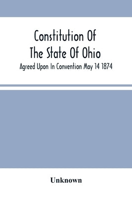 Constitution Of The State Of Ohio; Agreed Upon In Convention May 14 1874 by Unknown