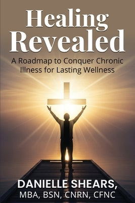 Healing Revealed: A Roadmap to Conquer Chronic Illness for Lasting Wellness: A Roadmap to Conquer Chronic by Shears, Danielle