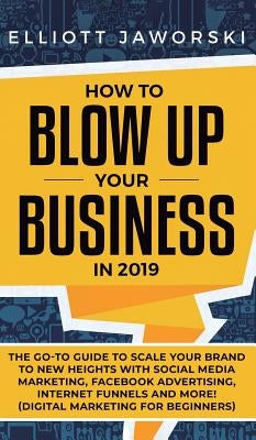 How to Blow Up Your Business in 2019: The Go-To Guide to Scale Your Brand to New Heights with Social Media Marketing, Facebook Advertising, Internet F by Jaworski, Elliott