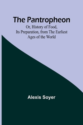 The Pantropheon; Or, History of Food, Its Preparation, from the Earliest Ages of the World by Soyer, Alexis