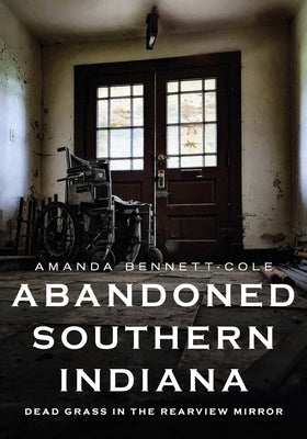 Abandoned Southern Indiana: Dead Grass in the Rearview Mirror by Bennett-Cole, Amanda