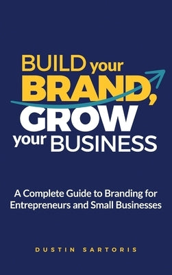 Build Your Brand, Grow Your Business: A Complete Guide To Branding For Entrepreneurs And Small Businesses by Sartoris, Dustin