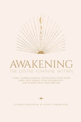Awakening The Divine Feminine Within: A Self-Guided Journal for Healing Your Inner Child, Reclaiming Your Sovereignty, and Manifesting Your Dreams by Carmichael, Sasha