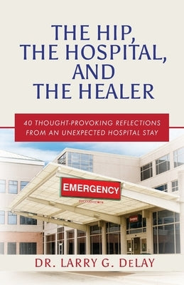 The Hip, the Hospital, and the Healer: 40 Thought-Provoking Reflections From an Unexpected Hospital Stay by Delay, Larry G.