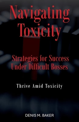 Navigating Toxicity: Strategies for Success Under Difficult Bosses by Baker, Denis M.