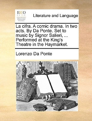 La Cifra. a Comic Drama. in Two Acts. by Da Ponte. Set to Music by Signor Salieri, ... Performed at the King's Theatre in the Haymarket. by Da Ponte, Lorenzo