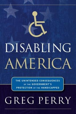 Disabling America: The Unintended Consequences of the Government's Protection of the Handicapped by Perry, Greg