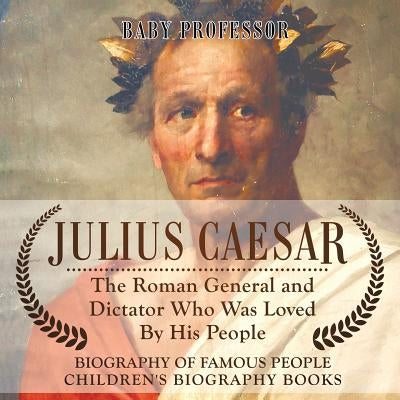 Julius Caesar The Roman General and Dictator Who Was Loved By His People - Biography of Famous People Children's Biography Books: The Roman General an by Baby Professor