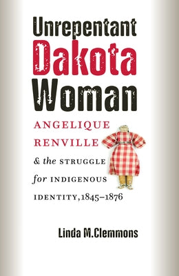 Unrepentant Dakota Woman: Angelique Renville & the Struggle for Indigenous Identity, 1845-1876 by Clemmons, Linda M.