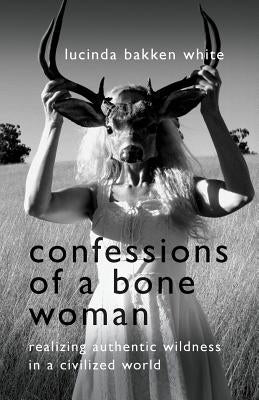 Confessions of a Bone Woman: Realizing Authentic Wildness in a Civilized World by White, Lucinda Bakken