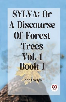 Sylva: Or A Discourse Of Forest Trees Vol. 1 Book 1 by Evelyn John