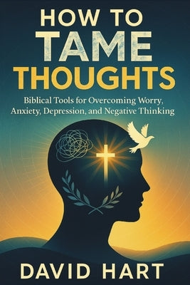 How to Tame Your Thoughts: Biblical Tools for Overcoming Worry, Anxiety, Depression, and Negative Thinking by Hart, David