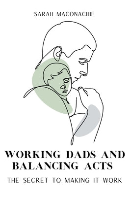 Working Dads and Balancing Acts: Inspiring men share their secrets on balancing career, family, success and overwhelm by Maconachie, Sarah