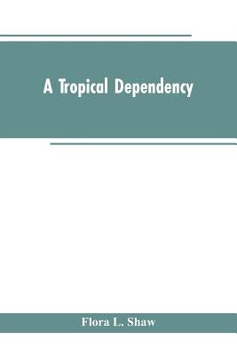 A Tropical Dependency: An Outline of the Ancient History of the Western Soudan With an Account of the Modern Settlement of Northern Nigeria by Shaw, Flora L.
