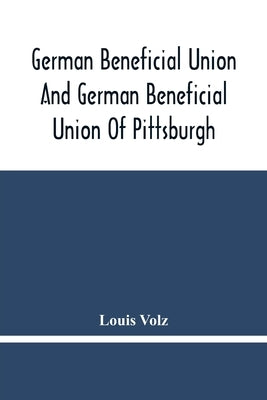 German Beneficial Union And German Beneficial Union Of Pittsburgh: Concise Compilation Of The History Of The First Twenty-Five Years Of Its Existence; by Volz, Louis