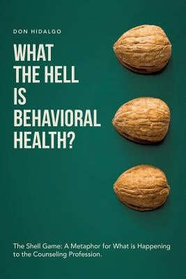What the Hell is Behavioral Health?: The Shell Game: A Metaphor for What is Happening to the Counseling Profession. by Hidalgo, Don