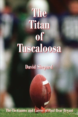The Titan of Tuscaloosa: The Tie Games and Career of Paul Bear Bryant by Shepard, David