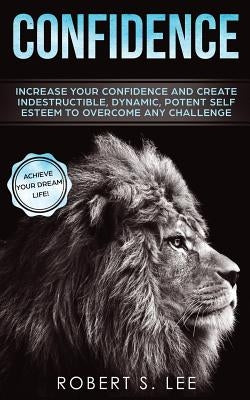 Confidence: Increase your Confidence and Create Indestructible, Dynamic, Potent Self Esteem to Overcome Any Challenge & Achieve Your Dream Life by Lee, Robert S.