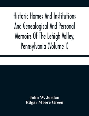 Historic Homes And Institutions And Genealogical And Personal Memoirs Of The Lehigh Valley, Pennsylvania (Volume I) by W. Jordan, John