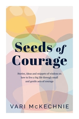 Seeds of Courage: Stories, ideas and snippets of wisdom on how to live a big life through small and gentle acts of courage by McKechnie, Vari
