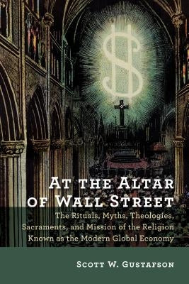 At the Altar of Wall Street: The Rituals, Myths, Theologies, Sacraments, and Mission of the Religion Known as the Modern Global Economy by Gustafson, Scott W.