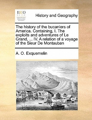 The History of the Bucaniers of America. Containing, I. the Exploits and Adventures of Le Grand, ... IV. a Relation of a Voyage of the Sieur de Montau by Exquemelin, Alexander Olivier
