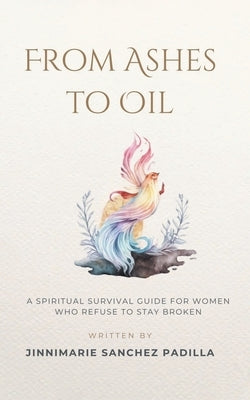 From Ashes to Oil: A Spiritual Survival Guide for Women Who Refuse to Stay Broken by Sanchez Padilla, Jinnimarie
