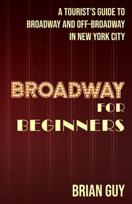 Broadway for Beginners: A Tourist's Guide to Broadway and Off-Broadway in New York City by Guy, Brian