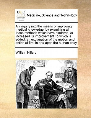 An Inquiry Into the Means of Improving Medical Knowledge, by Examining All Those Methods Which Have Hindered, or Increased Its Improvement to Which Is by Hillary, William
