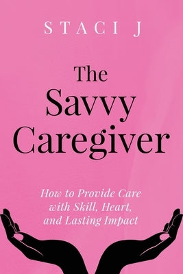 The Savvy Caregiver: How to Provide Care with Skill, Heart, and Lasting Impact by J, Staci