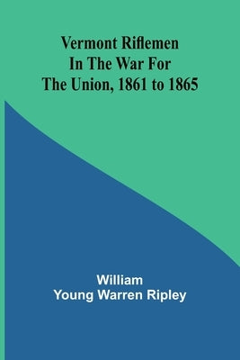 Vermont riflemen in the war for the union, 1861 to 1865 by Young Warren Ripley, William