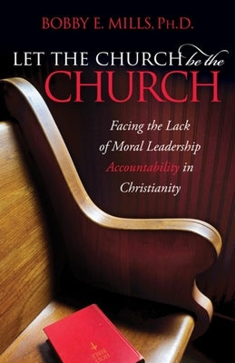 Let the Church Be the Church: Facing the Lack of Moral Leadership Accountability in Christianity by Mills, Bobby E.